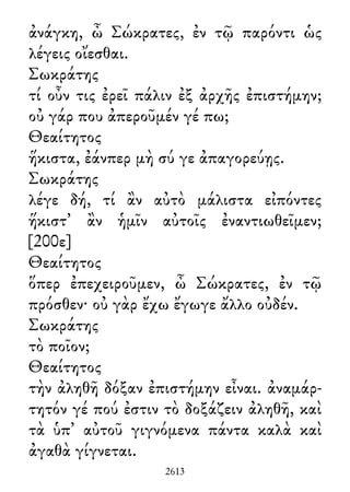 ἀνάγκη, ὦ Σώκρατες, ἐν τῷ παρόντι ὡς
λέγεις οἴεσθαι.
Σωκράτης
τί οὖν τις ἐρεῖ πάλιν ἐξ ἀρχῆς ἐπιστήμην;
οὐ γάρ που ἀπεροῦμέν γέ πω;
Θεαίτητος
ἥκιστα, ἐάνπερ μὴ σύ γε ἀπαγορεύῃς.
Σωκράτης
λέγε δή, τί ἂν αὐτὸ μάλιστα εἰπόντες
ἥκιστ᾽ ἂν ἡμῖν αὐτοῖς ἐναντιωθεῖμεν;
[200ε]
Θεαίτητος
ὅπερ ἐπεχειροῦμεν, ὦ Σώκρατες, ἐν τῷ
πρόσθεν· οὐ γὰρ ἔχω ἔγωγε ἄλλο οὐδέν.
Σωκράτης
τὸ ποῖον;
Θεαίτητος
τὴν ἀληθῆ δόξαν ἐπιστήμην εἶναι. ἀναμάρ-
τητόν γέ πού ἐστιν τὸ δοξάζειν ἀληθῆ, καὶ
τὰ ὑπ᾽ αὐτοῦ γιγνόμενα πάντα καλὰ καὶ
ἀγαθὰ γίγνεται.
2613
 