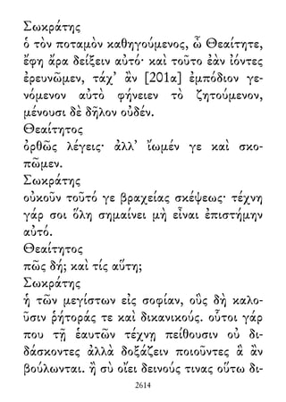 Σωκράτης
ὁ τὸν ποταμὸν καθηγούμενος, ὦ Θεαίτητε,
ἔφη ἄρα δείξειν αὐτό· καὶ τοῦτο ἐὰν ἰόντες
ἐρευνῶμεν, τάχ᾽ ἂν [201α] ἐμπόδιον γε-
νόμενον αὐτὸ φήνειεν τὸ ζητούμενον,
μένουσι δὲ δῆλον οὐδέν.
Θεαίτητος
ὀρθῶς λέγεις· ἀλλ᾽ ἴωμέν γε καὶ σκο-
πῶμεν.
Σωκράτης
οὐκοῦν τοῦτό γε βραχείας σκέψεως· τέχνη
γάρ σοι ὅλη σημαίνει μὴ εἶναι ἐπιστήμην
αὐτό.
Θεαίτητος
πῶς δή; καὶ τίς αὕτη;
Σωκράτης
ἡ τῶν μεγίστων εἰς σοφίαν, οὓς δὴ καλο-
ῦσιν ῥήτοράς τε καὶ δικανικούς. οὗτοι γάρ
που τῇ ἑαυτῶν τέχνῃ πείθουσιν οὐ δι-
δάσκοντες ἀλλὰ δοξάζειν ποιοῦντες ἃ ἂν
βούλωνται. ἢ σὺ οἴει δεινούς τινας οὕτω δι-
2614
 