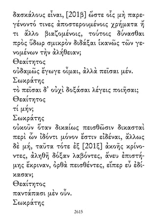 δασκάλους εἶναι, [201β] ὥστε οἷς μὴ παρε-
γένοντό τινες ἀποστερουμένοις χρήματα ἤ
τι ἄλλο βιαζομένοις, τούτοις δύνασθαι
πρὸς ὕδωρ σμικρὸν διδάξαι ἱκανῶς τῶν γε-
νομένων τὴν ἀλήθειαν;
Θεαίτητος
οὐδαμῶς ἔγωγε οἶμαι, ἀλλὰ πεῖσαι μέν.
Σωκράτης
τὸ πεῖσαι δ᾽ οὐχὶ δοξάσαι λέγεις ποιῆσαι;
Θεαίτητος
τί μήν;
Σωκράτης
οὐκοῦν ὅταν δικαίως πεισθῶσιν δικασταὶ
περὶ ὧν ἰδόντι μόνον ἔστιν εἰδέναι, ἄλλως
δὲ μή, ταῦτα τότε ἐξ [201ξ] ἀκοῆς κρίνο-
ντες, ἀληθῆ δόξαν λαβόντες, ἄνευ ἐπιστή-
μης ἔκριναν, ὀρθὰ πεισθέντες, εἴπερ εὖ ἐδί-
κασαν;
Θεαίτητος
παντάπασι μὲν οὖν.
Σωκράτης
2615
 