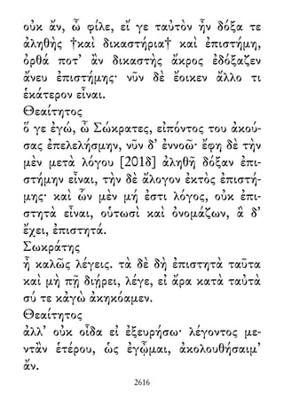 οὐκ ἄν, ὦ φίλε, εἴ γε ταὐτὸν ἦν δόξα τε
ἀληθὴς †καὶ δικαστήρια† καὶ ἐπιστήμη,
ὀρθά ποτ᾽ ἂν δικαστὴς ἄκρος ἐδόξαζεν
ἄνευ ἐπιστήμης· νῦν δὲ ἔοικεν ἄλλο τι
ἑκάτερον εἶναι.
Θεαίτητος
ὅ γε ἐγώ, ὦ Σώκρατες, εἰπόντος του ἀκού-
σας ἐπελελήσμην, νῦν δ᾽ ἐννοῶ· ἔφη δὲ τὴν
μὲν μετὰ λόγου [201δ] ἀληθῆ δόξαν ἐπι-
στήμην εἶναι, τὴν δὲ ἄλογον ἐκτὸς ἐπιστή-
μης· καὶ ὧν μὲν μή ἐστι λόγος, οὐκ ἐπι-
στητὰ εἶναι, οὑτωσὶ καὶ ὀνομάζων, ἃ δ᾽
ἔχει, ἐπιστητά.
Σωκράτης
ἦ καλῶς λέγεις. τὰ δὲ δὴ ἐπιστητὰ ταῦτα
καὶ μὴ πῇ διῄρει, λέγε, εἰ ἄρα κατὰ ταὐτὰ
σύ τε κἀγὼ ἀκηκόαμεν.
Θεαίτητος
ἀλλ᾽ οὐκ οἶδα εἰ ἐξευρήσω· λέγοντος με-
ντἂν ἑτέρου, ὡς ἐγᾦμαι, ἀκολουθήσαιμ᾽
ἄν.
2616
 