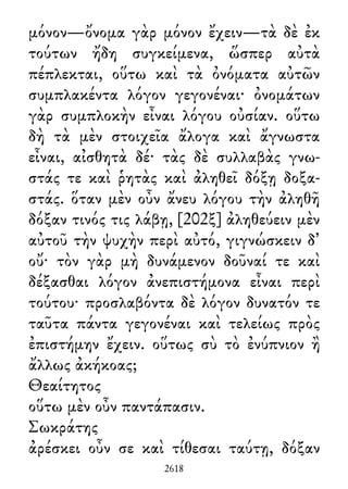 μόνον—ὄνομα γὰρ μόνον ἔχειν—τὰ δὲ ἐκ
τούτων ἤδη συγκείμενα, ὥσπερ αὐτὰ
πέπλεκται, οὕτω καὶ τὰ ὀνόματα αὐτῶν
συμπλακέντα λόγον γεγονέναι· ὀνομάτων
γὰρ συμπλοκὴν εἶναι λόγου οὐσίαν. οὕτω
δὴ τὰ μὲν στοιχεῖα ἄλογα καὶ ἄγνωστα
εἶναι, αἰσθητὰ δέ· τὰς δὲ συλλαβὰς γνω-
στάς τε καὶ ῥητὰς καὶ ἀληθεῖ δόξῃ δοξα-
στάς. ὅταν μὲν οὖν ἄνευ λόγου τὴν ἀληθῆ
δόξαν τινός τις λάβῃ, [202ξ] ἀληθεύειν μὲν
αὐτοῦ τὴν ψυχὴν περὶ αὐτό, γιγνώσκειν δ᾽
οὔ· τὸν γὰρ μὴ δυνάμενον δοῦναί τε καὶ
δέξασθαι λόγον ἀνεπιστήμονα εἶναι περὶ
τούτου· προσλαβόντα δὲ λόγον δυνατόν τε
ταῦτα πάντα γεγονέναι καὶ τελείως πρὸς
ἐπιστήμην ἔχειν. οὕτως σὺ τὸ ἐνύπνιον ἢ
ἄλλως ἀκήκοας;
Θεαίτητος
οὕτω μὲν οὖν παντάπασιν.
Σωκράτης
ἀρέσκει οὖν σε καὶ τίθεσαι ταύτῃ, δόξαν
2618
 