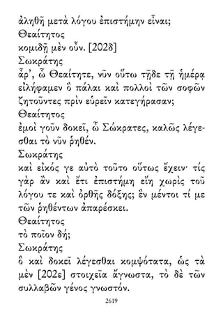 ἀληθῆ μετὰ λόγου ἐπιστήμην εἶναι;
Θεαίτητος
κομιδῇ μὲν οὖν. [202δ]
Σωκράτης
ἆρ᾽, ὦ Θεαίτητε, νῦν οὕτω τῇδε τῇ ἡμέρᾳ
εἰλήφαμεν ὃ πάλαι καὶ πολλοὶ τῶν σοφῶν
ζητοῦντες πρὶν εὑρεῖν κατεγήρασαν;
Θεαίτητος
ἐμοὶ γοῦν δοκεῖ, ὦ Σώκρατες, καλῶς λέγε-
σθαι τὸ νῦν ῥηθέν.
Σωκράτης
καὶ εἰκός γε αὐτὸ τοῦτο οὕτως ἔχειν· τίς
γὰρ ἂν καὶ ἔτι ἐπιστήμη εἴη χωρὶς τοῦ
λόγου τε καὶ ὀρθῆς δόξης; ἓν μέντοι τί με
τῶν ῥηθέντων ἀπαρέσκει.
Θεαίτητος
τὸ ποῖον δή;
Σωκράτης
ὃ καὶ δοκεῖ λέγεσθαι κομψότατα, ὡς τὰ
μὲν [202ε] στοιχεῖα ἄγνωστα, τὸ δὲ τῶν
συλλαβῶν γένος γνωστόν.
2619
 