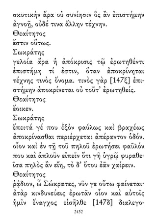 σκυτικὴν ἄρα οὐ συνίησιν ὃς ἂν ἐπιστήμην
ἀγνοῇ, οὐδέ τινα ἄλλην τέχνην.
Θεαίτητος
ἔστιν οὕτως.
Σωκράτης
γελοία ἄρα ἡ ἀπόκρισις τῷ ἐρωτηθέντι
ἐπιστήμη τί ἐστιν, ὅταν ἀποκρίνηται
τέχνης τινὸς ὄνομα. τινὸς γὰρ [147ξ] ἐπι-
στήμην ἀποκρίνεται οὐ τοῦτ᾽ ἐρωτηθείς.
Θεαίτητος
ἔοικεν.
Σωκράτης
ἔπειτά γέ που ἐξὸν φαύλως καὶ βραχέως
ἀποκρίνασθαι περιέρχεται ἀπέραντον ὁδόν.
οἷον καὶ ἐν τῇ τοῦ πηλοῦ ἐρωτήσει φαῦλόν
που καὶ ἁπλοῦν εἰπεῖν ὅτι γῆ ὑγρῷ φυραθε-
ῖσα πηλὸς ἂν εἴη, τὸ δ᾽ ὅτου ἐᾶν χαίρειν.
Θεαίτητος
ῥᾴδιον, ὦ Σώκρατες, νῦν γε οὕτω φαίνεται·
ἀτὰρ κινδυνεύεις ἐρωτᾶν οἷον καὶ αὐτοῖς
ἡμῖν ἔναγχος εἰσῆλθε [147δ] διαλεγο-
2432
 