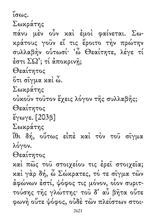 ἴσως.
Σωκράτης
πάνυ μὲν οὖν καὶ ἐμοὶ φαίνεται. Σω-
κράτους γοῦν εἴ τις ἔροιτο τὴν πρώτην
συλλαβὴν οὑτωσί· ‘ὦ Θεαίτητε, λέγε τί
ἐστι ΣΩ’; τί ἀποκρινῇ;
Θεαίτητος
ὅτι σῖγμα καὶ ὦ.
Σωκράτης
οὐκοῦν τοῦτον ἔχεις λόγον τῆς συλλαβῆς;
Θεαίτητος
ἔγωγε. [203β]
Σωκράτης
ἴθι δή, οὕτως εἰπὲ καὶ τὸν τοῦ σῖγμα
λόγον.
Θεαίτητος
καὶ πῶς τοῦ στοιχείου τις ἐρεῖ στοιχεῖα;
καὶ γὰρ δή, ὦ Σώκρατες, τό τε σῖγμα τῶν
ἀφώνων ἐστί, ψόφος τις μόνον, οἷον συριτ-
τούσης τῆς γλώττης· τοῦ δ᾽ αὖ βῆτα οὔτε
φωνὴ οὔτε ψόφος, οὐδὲ τῶν πλείστων στοι-
2621
 