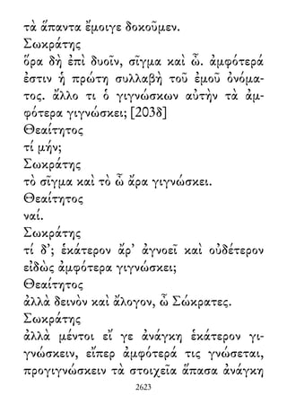 τὰ ἅπαντα ἔμοιγε δοκοῦμεν.
Σωκράτης
ὅρα δὴ ἐπὶ δυοῖν, σῖγμα καὶ ὦ. ἀμφότερά
ἐστιν ἡ πρώτη συλλαβὴ τοῦ ἐμοῦ ὀνόμα-
τος. ἄλλο τι ὁ γιγνώσκων αὐτὴν τὰ ἀμ-
φότερα γιγνώσκει; [203δ]
Θεαίτητος
τί μήν;
Σωκράτης
τὸ σῖγμα καὶ τὸ ὦ ἄρα γιγνώσκει.
Θεαίτητος
ναί.
Σωκράτης
τί δ᾽; ἑκάτερον ἄρ᾽ ἀγνοεῖ καὶ οὐδέτερον
εἰδὼς ἀμφότερα γιγνώσκει;
Θεαίτητος
ἀλλὰ δεινὸν καὶ ἄλογον, ὦ Σώκρατες.
Σωκράτης
ἀλλὰ μέντοι εἴ γε ἀνάγκη ἑκάτερον γι-
γνώσκειν, εἴπερ ἀμφότερά τις γνώσεται,
προγιγνώσκειν τὰ στοιχεῖα ἅπασα ἀνάγκη
2623
 