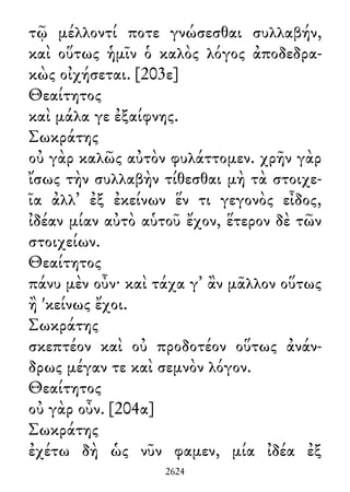 τῷ μέλλοντί ποτε γνώσεσθαι συλλαβήν,
καὶ οὕτως ἡμῖν ὁ καλὸς λόγος ἀποδεδρα-
κὼς οἰχήσεται. [203ε]
Θεαίτητος
καὶ μάλα γε ἐξαίφνης.
Σωκράτης
οὐ γὰρ καλῶς αὐτὸν φυλάττομεν. χρῆν γὰρ
ἴσως τὴν συλλαβὴν τίθεσθαι μὴ τὰ στοιχε-
ῖα ἀλλ᾽ ἐξ ἐκείνων ἕν τι γεγονὸς εἶδος,
ἰδέαν μίαν αὐτὸ αὑτοῦ ἔχον, ἕτερον δὲ τῶν
στοιχείων.
Θεαίτητος
πάνυ μὲν οὖν· καὶ τάχα γ᾽ ἂν μᾶλλον οὕτως
ἢ 'κείνως ἔχοι.
Σωκράτης
σκεπτέον καὶ οὐ προδοτέον οὕτως ἀνάν-
δρως μέγαν τε καὶ σεμνὸν λόγον.
Θεαίτητος
οὐ γὰρ οὖν. [204α]
Σωκράτης
ἐχέτω δὴ ὡς νῦν φαμεν, μία ἰδέα ἐξ
2624
 
