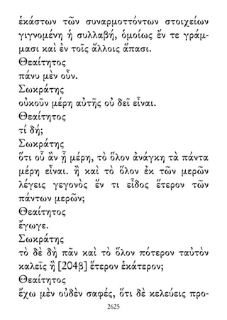 ἑκάστων τῶν συναρμοττόντων στοιχείων
γιγνομένη ἡ συλλαβή, ὁμοίως ἔν τε γράμ-
μασι καὶ ἐν τοῖς ἄλλοις ἅπασι.
Θεαίτητος
πάνυ μὲν οὖν.
Σωκράτης
οὐκοῦν μέρη αὐτῆς οὐ δεῖ εἶναι.
Θεαίτητος
τί δή;
Σωκράτης
ὅτι οὗ ἂν ᾖ μέρη, τὸ ὅλον ἀνάγκη τὰ πάντα
μέρη εἶναι. ἢ καὶ τὸ ὅλον ἐκ τῶν μερῶν
λέγεις γεγονὸς ἕν τι εἶδος ἕτερον τῶν
πάντων μερῶν;
Θεαίτητος
ἔγωγε.
Σωκράτης
τὸ δὲ δὴ πᾶν καὶ τὸ ὅλον πότερον ταὐτὸν
καλεῖς ἢ [204β] ἕτερον ἑκάτερον;
Θεαίτητος
ἔχω μὲν οὐδὲν σαφές, ὅτι δὲ κελεύεις προ-
2625
 