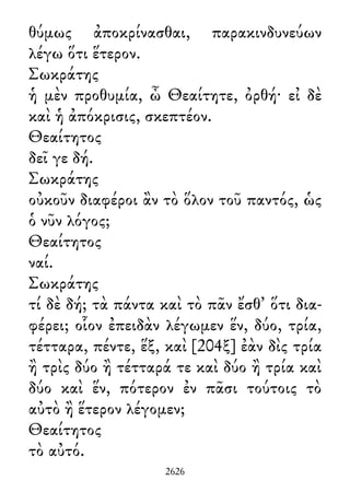 θύμως ἀποκρίνασθαι, παρακινδυνεύων
λέγω ὅτι ἕτερον.
Σωκράτης
ἡ μὲν προθυμία, ὦ Θεαίτητε, ὀρθή· εἰ δὲ
καὶ ἡ ἀπόκρισις, σκεπτέον.
Θεαίτητος
δεῖ γε δή.
Σωκράτης
οὐκοῦν διαφέροι ἂν τὸ ὅλον τοῦ παντός, ὡς
ὁ νῦν λόγος;
Θεαίτητος
ναί.
Σωκράτης
τί δὲ δή; τὰ πάντα καὶ τὸ πᾶν ἔσθ᾽ ὅτι δια-
φέρει; οἷον ἐπειδὰν λέγωμεν ἕν, δύο, τρία,
τέτταρα, πέντε, ἕξ, καὶ [204ξ] ἐὰν δὶς τρία
ἢ τρὶς δύο ἢ τέτταρά τε καὶ δύο ἢ τρία καὶ
δύο καὶ ἕν, πότερον ἐν πᾶσι τούτοις τὸ
αὐτὸ ἢ ἕτερον λέγομεν;
Θεαίτητος
τὸ αὐτό.
2626
 