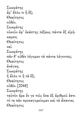 Σωκράτης
ἆρ᾽ ἄλλο τι ἢ ἕξ;
Θεαίτητος
οὐδέν.
Σωκράτης
οὐκοῦν ἐφ᾽ ἑκάστης λέξεως πάντα ἓξ εἰρή-
καμεν;
Θεαίτητος
ναί.
Σωκράτης
πᾶν δ᾽ οὐδὲν λέγομεν τὰ πάντα λέγοντες;
Θεαίτητος
ἀνάγκη.
Σωκράτης
ἦ ἄλλο τι ἢ τὰ ἕξ;
Θεαίτητος
οὐδέν. [204δ]
Σωκράτης
ταὐτὸν ἄρα ἔν γε τοῖς ὅσα ἐξ ἀριθμοῦ ἐστι
τό τε πᾶν προσαγορεύομεν καὶ τὰ ἅπαντα;
Θεαίτητος
2627
 