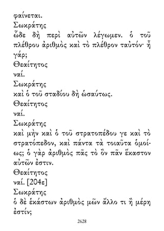 φαίνεται.
Σωκράτης
ὧδε δὴ περὶ αὐτῶν λέγωμεν. ὁ τοῦ
πλέθρου ἀριθμὸς καὶ τὸ πλέθρον ταὐτόν· ἦ
γάρ;
Θεαίτητος
ναί.
Σωκράτης
καὶ ὁ τοῦ σταδίου δὴ ὡσαύτως.
Θεαίτητος
ναί.
Σωκράτης
καὶ μὴν καὶ ὁ τοῦ στρατοπέδου γε καὶ τὸ
στρατόπεδον, καὶ πάντα τὰ τοιαῦτα ὁμοί-
ως; ὁ γὰρ ἀριθμὸς πᾶς τὸ ὂν πᾶν ἕκαστον
αὐτῶν ἐστιν.
Θεαίτητος
ναί. [204ε]
Σωκράτης
ὁ δὲ ἑκάστων ἀριθμὸς μῶν ἄλλο τι ἢ μέρη
ἐστίν;
2628
 