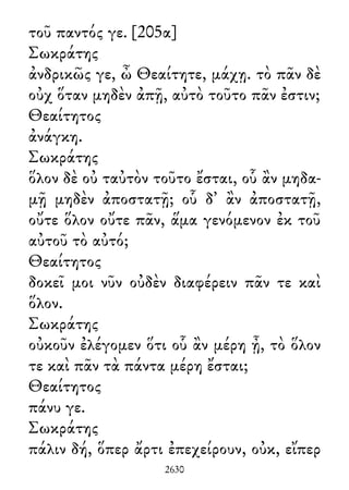 τοῦ παντός γε. [205α]
Σωκράτης
ἀνδρικῶς γε, ὦ Θεαίτητε, μάχῃ. τὸ πᾶν δὲ
οὐχ ὅταν μηδὲν ἀπῇ, αὐτὸ τοῦτο πᾶν ἐστιν;
Θεαίτητος
ἀνάγκη.
Σωκράτης
ὅλον δὲ οὐ ταὐτὸν τοῦτο ἔσται, οὗ ἂν μηδα-
μῇ μηδὲν ἀποστατῇ; οὗ δ᾽ ἂν ἀποστατῇ,
οὔτε ὅλον οὔτε πᾶν, ἅμα γενόμενον ἐκ τοῦ
αὐτοῦ τὸ αὐτό;
Θεαίτητος
δοκεῖ μοι νῦν οὐδὲν διαφέρειν πᾶν τε καὶ
ὅλον.
Σωκράτης
οὐκοῦν ἐλέγομεν ὅτι οὗ ἂν μέρη ᾖ, τὸ ὅλον
τε καὶ πᾶν τὰ πάντα μέρη ἔσται;
Θεαίτητος
πάνυ γε.
Σωκράτης
πάλιν δή, ὅπερ ἄρτι ἐπεχείρουν, οὐκ, εἴπερ
2630
 