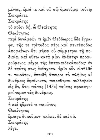 μένοις, ἐμοί τε καὶ τῷ σῷ ὁμωνύμῳ τούτῳ
Σωκράτει.
Σωκράτης
τὸ ποῖον δή, ὦ Θεαίτητε;
Θεαίτητος
περὶ δυνάμεών τι ἡμῖν Θεόδωρος ὅδε ἔγρα-
φε, τῆς τε τρίποδος πέρι καὶ πεντέποδος
ἀποφαίνων ὅτι μήκει οὐ σύμμετροι τῇ πο-
διαίᾳ, καὶ οὕτω κατὰ μίαν ἑκάστην προαι-
ρούμενος μέχρι τῆς ἑπτακαιδεκάποδος· ἐν
δὲ ταύτῃ πως ἐνέσχετο. ἡμῖν οὖν εἰσῆλθέ
τι τοιοῦτον, ἐπειδὴ ἄπειροι τὸ πλῆθος αἱ
δυνάμεις ἐφαίνοντο, πειραθῆναι συλλαβεῖν
εἰς ἕν, ὅτῳ πάσας [147ε] ταύτας προσαγο-
ρεύσομεν τὰς δυνάμεις.
Σωκράτης
ἦ καὶ ηὕρετέ τι τοιοῦτον;
Θεαίτητος
ἔμοιγε δοκοῦμεν· σκόπει δὲ καὶ σύ.
Σωκράτης
λέγε.
2433
 