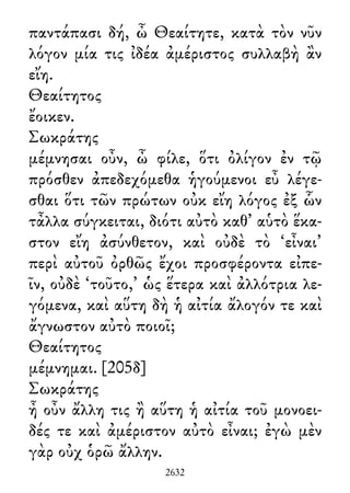 παντάπασι δή, ὦ Θεαίτητε, κατὰ τὸν νῦν
λόγον μία τις ἰδέα ἀμέριστος συλλαβὴ ἂν
εἴη.
Θεαίτητος
ἔοικεν.
Σωκράτης
μέμνησαι οὖν, ὦ φίλε, ὅτι ὀλίγον ἐν τῷ
πρόσθεν ἀπεδεχόμεθα ἡγούμενοι εὖ λέγε-
σθαι ὅτι τῶν πρώτων οὐκ εἴη λόγος ἐξ ὧν
τἆλλα σύγκειται, διότι αὐτὸ καθ᾽ αὑτὸ ἕκα-
στον εἴη ἀσύνθετον, καὶ οὐδὲ τὸ ‘εἶναι’
περὶ αὐτοῦ ὀρθῶς ἔχοι προσφέροντα εἰπε-
ῖν, οὐδὲ ‘τοῦτο,’ ὡς ἕτερα καὶ ἀλλότρια λε-
γόμενα, καὶ αὕτη δὴ ἡ αἰτία ἄλογόν τε καὶ
ἄγνωστον αὐτὸ ποιοῖ;
Θεαίτητος
μέμνημαι. [205δ]
Σωκράτης
ἦ οὖν ἄλλη τις ἢ αὕτη ἡ αἰτία τοῦ μονοει-
δές τε καὶ ἀμέριστον αὐτὸ εἶναι; ἐγὼ μὲν
γὰρ οὐχ ὁρῶ ἄλλην.
2632
 