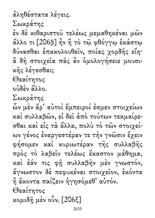 ἀληθέστατα λέγεις.
Σωκράτης
ἐν δὲ κιθαριστοῦ τελέως μεμαθηκέναι μῶν
ἄλλο τι [206β] ἦν ἢ τὸ τῷ φθόγγῳ ἑκάστῳ
δύνασθαι ἐπακολουθεῖν, ποίας χορδῆς εἴη·
ἃ δὴ στοιχεῖα πᾶς ἂν ὁμολογήσειε μουσι-
κῆς λέγεσθαι;
Θεαίτητος
οὐδὲν ἄλλο.
Σωκράτης
ὧν μὲν ἄρ᾽ αὐτοὶ ἔμπειροί ἐσμεν στοιχείων
καὶ συλλαβῶν, εἰ δεῖ ἀπὸ τούτων τεκμαίρε-
σθαι καὶ εἰς τὰ ἄλλα, πολὺ τὸ τῶν στοιχεί-
ων γένος ἐναργεστέραν τε τὴν γνῶσιν ἔχειν
φήσομεν καὶ κυριωτέραν τῆς συλλαβῆς
πρὸς τὸ λαβεῖν τελέως ἕκαστον μάθημα,
καὶ ἐάν τις φῇ συλλαβὴν μὲν γνωστόν,
ἄγνωστον δὲ πεφυκέναι στοιχεῖον, ἑκόντα
ἢ ἄκοντα παίζειν ἡγησόμεθ᾽ αὐτόν.
Θεαίτητος
κομιδῇ μὲν οὖν. [206ξ]
2635
 