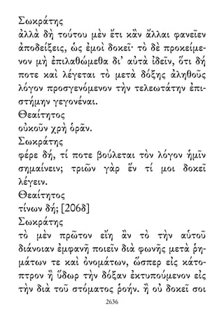 Σωκράτης
ἀλλὰ δὴ τούτου μὲν ἔτι κἂν ἄλλαι φανεῖεν
ἀποδείξεις, ὡς ἐμοὶ δοκεῖ· τὸ δὲ προκείμε-
νον μὴ ἐπιλαθώμεθα δι᾽ αὐτὰ ἰδεῖν, ὅτι δή
ποτε καὶ λέγεται τὸ μετὰ δόξης ἀληθοῦς
λόγον προσγενόμενον τὴν τελεωτάτην ἐπι-
στήμην γεγονέναι.
Θεαίτητος
οὐκοῦν χρὴ ὁρᾶν.
Σωκράτης
φέρε δή, τί ποτε βούλεται τὸν λόγον ἡμῖν
σημαίνειν; τριῶν γὰρ ἕν τί μοι δοκεῖ
λέγειν.
Θεαίτητος
τίνων δή; [206δ]
Σωκράτης
τὸ μὲν πρῶτον εἴη ἂν τὸ τὴν αὑτοῦ
διάνοιαν ἐμφανῆ ποιεῖν διὰ φωνῆς μετὰ ῥη-
μάτων τε καὶ ὀνομάτων, ὥσπερ εἰς κάτο-
πτρον ἢ ὕδωρ τὴν δόξαν ἐκτυπούμενον εἰς
τὴν διὰ τοῦ στόματος ῥοήν. ἢ οὐ δοκεῖ σοι
2636
 