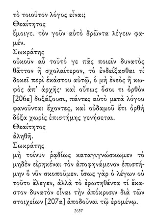 τὸ τοιοῦτον λόγος εἶναι;
Θεαίτητος
ἔμοιγε. τὸν γοῦν αὐτὸ δρῶντα λέγειν φα-
μέν.
Σωκράτης
οὐκοῦν αὖ τοῦτό γε πᾶς ποιεῖν δυνατὸς
θᾶττον ἢ σχολαίτερον, τὸ ἐνδείξασθαι τί
δοκεῖ περὶ ἑκάστου αὐτῷ, ὁ μὴ ἐνεὸς ἢ κω-
φὸς ἀπ᾽ ἀρχῆς· καὶ οὕτως ὅσοι τι ὀρθὸν
[206ε] δοξάζουσι, πάντες αὐτὸ μετὰ λόγου
φανοῦνται ἔχοντες, καὶ οὐδαμοῦ ἔτι ὀρθὴ
δόξα χωρὶς ἐπιστήμης γενήσεται.
Θεαίτητος
ἀληθῆ.
Σωκράτης
μὴ τοίνυν ῥᾳδίως καταγιγνώσκωμεν τὸ
μηδὲν εἰρηκέναι τὸν ἀποφηνάμενον ἐπιστή-
μην ὃ νῦν σκοποῦμεν. ἴσως γὰρ ὁ λέγων οὐ
τοῦτο ἔλεγεν, ἀλλὰ τὸ ἐρωτηθέντα τί ἕκα-
στον δυνατὸν εἶναι τὴν ἀπόκρισιν διὰ τῶν
στοιχείων [207α] ἀποδοῦναι τῷ ἐρομένῳ.
2637
 