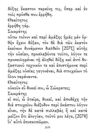 δόξης ἕκαστον περαίνῃ τις, ὅπερ καὶ ἐν
τοῖς πρόσθε που ἐρρήθη.
Θεαίτητος
ἐρρήθη γάρ.
Σωκράτης
οὕτω τοίνυν καὶ περὶ ἁμάξης ἡμᾶς μὲν ὀρ-
θὴν ἔχειν δόξαν, τὸν δὲ διὰ τῶν ἑκατὸν
ἐκείνων δυνάμενον διελθεῖν [207ξ] αὐτῆς
τὴν οὐσίαν, προσλαβόντα τοῦτο, λόγον τε
προσειληφέναι τῇ ἀληθεῖ δόξῃ καὶ ἀντὶ δο-
ξαστικοῦ τεχνικόν τε καὶ ἐπιστήμονα περὶ
ἁμάξης οὐσίας γεγονέναι, διὰ στοιχείων τὸ
ὅλον περάναντα.
Θεαίτητος
οὐκοῦν εὖ δοκεῖ σοι, ὦ Σώκρατες;
Σωκράτης
εἰ σοί, ὦ ἑταῖρε, δοκεῖ, καὶ ἀποδέχῃ τὴν
διὰ στοιχείου διέξοδον περὶ ἑκάστου λόγον
εἶναι, τὴν δὲ κατὰ συλλαβὰς ἢ καὶ κατὰ
μεῖζον ἔτι ἀλογίαν, τοῦτό μοι λέγε, [207δ]
ἵν᾽ αὐτὸ ἐπισκοπῶμεν.
2639
 