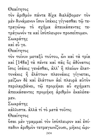 Θεαίτητος
τὸν ἀριθμὸν πάντα δίχα διελάβομεν· τὸν
μὲν δυνάμενον ἴσον ἰσάκις γίγνεσθαι τῷ τε-
τραγώνῳ τὸ σχῆμα ἀπεικάσαντες τε-
τράγωνόν τε καὶ ἰσόπλευρον προσείπομεν.
Σωκράτης
καὶ εὖ γε.
Θεαίτητος
τὸν τοίνυν μεταξὺ τούτου, ὧν καὶ τὰ τρία
καὶ [148α] τὰ πέντε καὶ πᾶς ὃς ἀδύνατος
ἴσος ἰσάκις γενέσθαι, ἀλλ᾽ ἢ πλείων ἐλατ-
τονάκις ἢ ἐλάττων πλεονάκις γίγνεται,
μείζων δὲ καὶ ἐλάττων ἀεὶ πλευρὰ αὐτὸν
περιλαμβάνει, τῷ προμήκει αὖ σχήματι
ἀπεικάσαντες προμήκη ἀριθμὸν ἐκαλέσα-
μεν.
Σωκράτης
κάλλιστα. ἀλλὰ τί τὸ μετὰ τοῦτο;
Θεαίτητος
ὅσαι μὲν γραμμαὶ τὸν ἰσόπλευρον καὶ ἐπί-
πεδον ἀριθμὸν τετραγωνίζουσι, μῆκος ὡρι-
2434
 