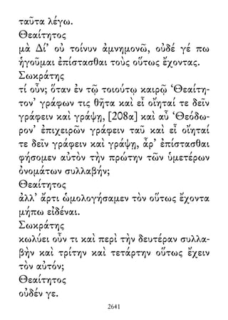 ταῦτα λέγω.
Θεαίτητος
μὰ ∆ί᾽ οὐ τοίνυν ἀμνημονῶ, οὐδέ γέ πω
ἡγοῦμαι ἐπίστασθαι τοὺς οὕτως ἔχοντας.
Σωκράτης
τί οὖν; ὅταν ἐν τῷ τοιούτῳ καιρῷ ‘Θεαίτη-
τον’ γράφων τις θῆτα καὶ εἶ οἴηταί τε δεῖν
γράφειν καὶ γράψῃ, [208α] καὶ αὖ ‘Θεόδω-
ρον’ ἐπιχειρῶν γράφειν ταῦ καὶ εἶ οἴηταί
τε δεῖν γράφειν καὶ γράψῃ, ἆρ᾽ ἐπίστασθαι
φήσομεν αὐτὸν τὴν πρώτην τῶν ὑμετέρων
ὀνομάτων συλλαβήν;
Θεαίτητος
ἀλλ᾽ ἄρτι ὡμολογήσαμεν τὸν οὕτως ἔχοντα
μήπω εἰδέναι.
Σωκράτης
κωλύει οὖν τι καὶ περὶ τὴν δευτέραν συλλα-
βὴν καὶ τρίτην καὶ τετάρτην οὕτως ἔχειν
τὸν αὐτόν;
Θεαίτητος
οὐδέν γε.
2641
 