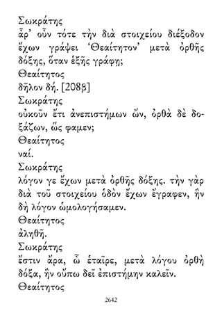 Σωκράτης
ἆρ᾽ οὖν τότε τὴν διὰ στοιχείου διέξοδον
ἔχων γράψει ‘Θεαίτητον’ μετὰ ὀρθῆς
δόξης, ὅταν ἑξῆς γράφῃ;
Θεαίτητος
δῆλον δή. [208β]
Σωκράτης
οὐκοῦν ἔτι ἀνεπιστήμων ὤν, ὀρθὰ δὲ δο-
ξάζων, ὥς φαμεν;
Θεαίτητος
ναί.
Σωκράτης
λόγον γε ἔχων μετὰ ὀρθῆς δόξης. τὴν γὰρ
διὰ τοῦ στοιχείου ὁδὸν ἔχων ἔγραφεν, ἣν
δὴ λόγον ὡμολογήσαμεν.
Θεαίτητος
ἀληθῆ.
Σωκράτης
ἔστιν ἄρα, ὦ ἑταῖρε, μετὰ λόγου ὀρθὴ
δόξα, ἣν οὔπω δεῖ ἐπιστήμην καλεῖν.
Θεαίτητος
2642
 