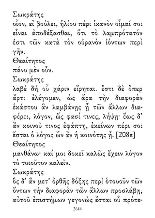 Σωκράτης
οἷον, εἰ βούλει, ἡλίου πέρι ἱκανὸν οἶμαί σοι
εἶναι ἀποδέξασθαι, ὅτι τὸ λαμπρότατόν
ἐστι τῶν κατὰ τὸν οὐρανὸν ἰόντων περὶ
γῆν.
Θεαίτητος
πάνυ μὲν οὖν.
Σωκράτης
λαβὲ δὴ οὗ χάριν εἴρηται. ἔστι δὲ ὅπερ
ἄρτι ἐλέγομεν, ὡς ἄρα τὴν διαφορὰν
ἑκάστου ἂν λαμβάνῃς ᾗ τῶν ἄλλων δια-
φέρει, λόγον, ὥς φασί τινες, λήψῃ· ἕως δ᾽
ἂν κοινοῦ τινος ἐφάπτῃ, ἐκείνων πέρι σοι
ἔσται ὁ λόγος ὧν ἂν ἡ κοινότης ᾖ. [208ε]
Θεαίτητος
μανθάνω· καί μοι δοκεῖ καλῶς ἔχειν λόγον
τὸ τοιοῦτον καλεῖν.
Σωκράτης
ὃς δ᾽ ἂν μετ᾽ ὀρθῆς δόξης περὶ ὁτουοῦν τῶν
ὄντων τὴν διαφορὰν τῶν ἄλλων προσλάβῃ,
αὐτοῦ ἐπιστήμων γεγονὼς ἔσται οὗ πρότε-
2644
 