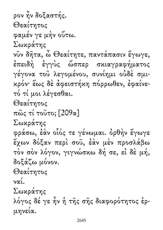 ρον ἦν δοξαστής.
Θεαίτητος
φαμέν γε μὴν οὕτω.
Σωκράτης
νῦν δῆτα, ὦ Θεαίτητε, παντάπασιν ἔγωγε,
ἐπειδὴ ἐγγὺς ὥσπερ σκιαγραφήματος
γέγονα τοῦ λεγομένου, συνίημι οὐδὲ σμι-
κρόν· ἕως δὲ ἀφειστήκη πόρρωθεν, ἐφαίνε-
τό τί μοι λέγεσθαι.
Θεαίτητος
πῶς τί τοῦτο; [209α]
Σωκράτης
φράσω, ἐὰν οἷός τε γένωμαι. ὀρθὴν ἔγωγε
ἔχων δόξαν περὶ σοῦ, ἐὰν μὲν προσλάβω
τὸν σὸν λόγον, γιγνώσκω δή σε, εἰ δὲ μή,
δοξάζω μόνον.
Θεαίτητος
ναί.
Σωκράτης
λόγος δέ γε ἦν ἡ τῆς σῆς διαφορότητος ἑρ-
μηνεία.
2645
 