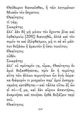 Θεόδωρον διανοεῖσθαι, ἢ τῶν λεγομένων
Μυσῶν τὸν ἔσχατον;
Θεαίτητος
τί γάρ;
Σωκράτης
ἀλλ᾽ ἐὰν δὴ μὴ μόνον τὸν ἔχοντα ῥῖνα καὶ
ὀφθαλμοὺς [209ξ] διανοηθῶ, ἀλλὰ καὶ τὸν
σιμόν τε καὶ ἐξόφθαλμον, μή τι σὲ αὖ μᾶλ-
λον δοξάσω ἢ ἐμαυτὸν ἢ ὅσοι τοιοῦτοι;
Θεαίτητος
οὐδέν.
Σωκράτης
ἀλλ᾽ οὐ πρότερόν γε, οἶμαι, Θεαίτητος ἐν
ἐμοὶ δοξασθήσεται, πρὶν ἂν ἡ σιμότης
αὕτη τῶν ἄλλων σιμοτήτων ὧν ἐγὼ ἑώρα-
κα διάφορόν τι μνημεῖον παρ᾽ ἐμοὶ ἐνσημη-
ναμένη κατάθηται—καὶ τἆλλα οὕτω ἐξ ὧν
εἶ σύ—ἥ με, καὶ ἐὰν αὔριον ἀπαντήσω,
ἀναμνήσει καὶ ποιήσει ὀρθὰ δοξάζειν περὶ
σοῦ.
Θεαίτητος
2647
 