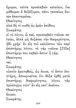 ἔχομεν, ταῦτα προσλαβεῖν κελεύειν, ἵνα
μάθωμεν ἃ δοξάζομεν, πάνυ γενναίως ἔοι-
κεν ἐσκοτωμένῳ.
Θεαίτητος
εἰπὲ δὴ τί νυνδὴ ὡς ἐρῶν ἐπύθου;
Σωκράτης
εἰ τὸ λόγον, ὦ παῖ, προσλαβεῖν γνῶναι κε-
λεύει, ἀλλὰ μὴ δοξάσαι τὴν διαφορότητα,
ἡδὺ χρῆμ᾽ ἂν εἴη τοῦ καλλίστου τῶν περὶ
ἐπιστήμης λόγου. τὸ γὰρ γνῶναι [210α]
ἐπιστήμην που λαβεῖν ἐστιν· ἦ γάρ;
Θεαίτητος
ναί.
Σωκράτης
οὐκοῦν ἐρωτηθείς, ὡς ἔοικε, τί ἐστιν ἐπι-
στήμη, ἀποκρινεῖται ὅτι δόξα ὀρθὴ μετὰ
ἐπιστήμης διαφορότητος. λόγου γὰρ
πρόσληψις τοῦτ᾽ ἂν εἴη κατ᾽ ἐκεῖνον.
Θεαίτητος
ἔοικεν.
Σωκράτης
2649
 
