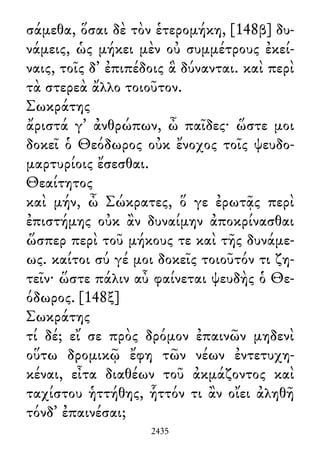 σάμεθα, ὅσαι δὲ τὸν ἑτερομήκη, [148β] δυ-
νάμεις, ὡς μήκει μὲν οὐ συμμέτρους ἐκεί-
ναις, τοῖς δ᾽ ἐπιπέδοις ἃ δύνανται. καὶ περὶ
τὰ στερεὰ ἄλλο τοιοῦτον.
Σωκράτης
ἄριστά γ᾽ ἀνθρώπων, ὦ παῖδες· ὥστε μοι
δοκεῖ ὁ Θεόδωρος οὐκ ἔνοχος τοῖς ψευδο-
μαρτυρίοις ἔσεσθαι.
Θεαίτητος
καὶ μήν, ὦ Σώκρατες, ὅ γε ἐρωτᾷς περὶ
ἐπιστήμης οὐκ ἂν δυναίμην ἀποκρίνασθαι
ὥσπερ περὶ τοῦ μήκους τε καὶ τῆς δυνάμε-
ως. καίτοι σύ γέ μοι δοκεῖς τοιοῦτόν τι ζη-
τεῖν· ὥστε πάλιν αὖ φαίνεται ψευδὴς ὁ Θε-
όδωρος. [148ξ]
Σωκράτης
τί δέ; εἴ σε πρὸς δρόμον ἐπαινῶν μηδενὶ
οὕτω δρομικῷ ἔφη τῶν νέων ἐντετυχη-
κέναι, εἶτα διαθέων τοῦ ἀκμάζοντος καὶ
ταχίστου ἡττήθης, ἧττόν τι ἂν οἴει ἀληθῆ
τόνδ᾽ ἐπαινέσαι;
2435
 
