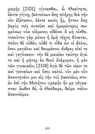 χειρῇς [210ξ] γίγνεσθαι, ὦ Θεαίτητε,
ἐάντε γίγνῃ, βελτιόνων ἔσῃ πλήρης διὰ τὴν
νῦν ἐξέτασιν, ἐάντε κενὸς ᾖς, ἧττον ἔσῃ
βαρὺς τοῖς συνοῦσι καὶ ἡμερώτερος σω-
φρόνως οὐκ οἰόμενος εἰδέναι ἃ μὴ οἶσθα.
τοσοῦτον γὰρ μόνον ἡ ἐμὴ τέχνη δύναται,
πλέον δὲ οὐδέν, οὐδέ τι οἶδα ὧν οἱ ἄλλοι,
ὅσοι μεγάλοι καὶ θαυμάσιοι ἄνδρες εἰσί τε
καὶ γεγόνασιν· τὴν δὲ μαιείαν ταύτην ἐγώ
τε καὶ ἡ μήτηρ ἐκ θεοῦ ἐλάχομεν, ἡ μὲν
τῶν γυναικῶν, [210δ] ἐγὼ δὲ τῶν νέων τε
καὶ γενναίων καὶ ὅσοι καλοί. νῦν μὲν οὖν
ἀπαντητέον μοι εἰς τὴν τοῦ βασιλέως στο-
ὰν ἐπὶ τὴν Μελήτου γραφὴν ἥν με γέγρα-
πται· ἕωθεν δέ, ὦ Θεόδωρε, δεῦρο πάλιν
ἀπαντῶμεν.
2651
 