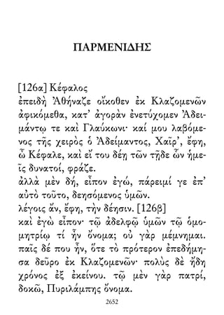 ΠΑΡΜΕΝΙ∆ΗΣ
[126α] Κέφαλος
ἐπειδὴ Ἀθήναζε οἴκοθεν ἐκ Κλαζομενῶν
ἀφικόμεθα, κατ᾽ ἀγορὰν ἐνετύχομεν Ἀδει-
μάντῳ τε καὶ Γλαύκωνι· καί μου λαβόμε-
νος τῆς χειρὸς ὁ Ἀδείμαντος, Χαῖρ᾽, ἔφη,
ὦ Κέφαλε, καὶ εἴ του δέῃ τῶν τῇδε ὧν ἡμε-
ῖς δυνατοί, φράζε.
ἀλλὰ μὲν δή, εἶπον ἐγώ, πάρειμί γε ἐπ᾽
αὐτὸ τοῦτο, δεησόμενος ὑμῶν.
λέγοις ἄν, ἔφη, τὴν δέησιν. [126β]
καὶ ἐγὼ εἶπον· τῷ ἀδελφῷ ὑμῶν τῷ ὁμο-
μητρίῳ τί ἦν ὄνομα; οὐ γὰρ μέμνημαι.
παῖς δέ που ἦν, ὅτε τὸ πρότερον ἐπεδήμη-
σα δεῦρο ἐκ Κλαζομενῶν· πολὺς δὲ ἤδη
χρόνος ἐξ ἐκείνου. τῷ μὲν γὰρ πατρί,
δοκῶ, Πυριλάμπης ὄνομα.
2652
 