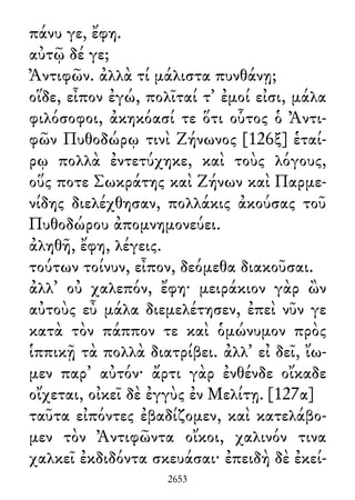 πάνυ γε, ἔφη.
αὐτῷ δέ γε;
Ἀντιφῶν. ἀλλὰ τί μάλιστα πυνθάνῃ;
οἵδε, εἶπον ἐγώ, πολῖταί τ᾽ ἐμοί εἰσι, μάλα
φιλόσοφοι, ἀκηκόασί τε ὅτι οὗτος ὁ Ἀντι-
φῶν Πυθοδώρῳ τινὶ Ζήνωνος [126ξ] ἑταί-
ρῳ πολλὰ ἐντετύχηκε, καὶ τοὺς λόγους,
οὕς ποτε Σωκράτης καὶ Ζήνων καὶ Παρμε-
νίδης διελέχθησαν, πολλάκις ἀκούσας τοῦ
Πυθοδώρου ἀπομνημονεύει.
ἀληθῆ, ἔφη, λέγεις.
τούτων τοίνυν, εἶπον, δεόμεθα διακοῦσαι.
ἀλλ᾽ οὐ χαλεπόν, ἔφη· μειράκιον γὰρ ὢν
αὐτοὺς εὖ μάλα διεμελέτησεν, ἐπεὶ νῦν γε
κατὰ τὸν πάππον τε καὶ ὁμώνυμον πρὸς
ἱππικῇ τὰ πολλὰ διατρίβει. ἀλλ᾽ εἰ δεῖ, ἴω-
μεν παρ᾽ αὐτόν· ἄρτι γὰρ ἐνθένδε οἴκαδε
οἴχεται, οἰκεῖ δὲ ἐγγὺς ἐν Μελίτῃ. [127α]
ταῦτα εἰπόντες ἐβαδίζομεν, καὶ κατελάβο-
μεν τὸν Ἀντιφῶντα οἴκοι, χαλινόν τινα
χαλκεῖ ἐκδιδόντα σκευάσαι· ἐπειδὴ δὲ ἐκεί-
2653
 