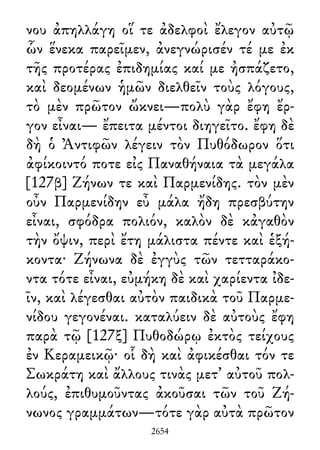 νου ἀπηλλάγη οἵ τε ἀδελφοὶ ἔλεγον αὐτῷ
ὧν ἕνεκα παρεῖμεν, ἀνεγνώρισέν τέ με ἐκ
τῆς προτέρας ἐπιδημίας καί με ἠσπάζετο,
καὶ δεομένων ἡμῶν διελθεῖν τοὺς λόγους,
τὸ μὲν πρῶτον ὤκνει—πολὺ γὰρ ἔφη ἔρ-
γον εἶναι— ἔπειτα μέντοι διηγεῖτο. ἔφη δὲ
δὴ ὁ Ἀντιφῶν λέγειν τὸν Πυθόδωρον ὅτι
ἀφίκοιντό ποτε εἰς Παναθήναια τὰ μεγάλα
[127β] Ζήνων τε καὶ Παρμενίδης. τὸν μὲν
οὖν Παρμενίδην εὖ μάλα ἤδη πρεσβύτην
εἶναι, σφόδρα πολιόν, καλὸν δὲ κἀγαθὸν
τὴν ὄψιν, περὶ ἔτη μάλιστα πέντε καὶ ἑξή-
κοντα· Ζήνωνα δὲ ἐγγὺς τῶν τετταράκο-
ντα τότε εἶναι, εὐμήκη δὲ καὶ χαρίεντα ἰδε-
ῖν, καὶ λέγεσθαι αὐτὸν παιδικὰ τοῦ Παρμε-
νίδου γεγονέναι. καταλύειν δὲ αὐτοὺς ἔφη
παρὰ τῷ [127ξ] Πυθοδώρῳ ἐκτὸς τείχους
ἐν Κεραμεικῷ· οἷ δὴ καὶ ἀφικέσθαι τόν τε
Σωκράτη καὶ ἄλλους τινὰς μετ᾽ αὐτοῦ πολ-
λούς, ἐπιθυμοῦντας ἀκοῦσαι τῶν τοῦ Ζή-
νωνος γραμμάτων—τότε γὰρ αὐτὰ πρῶτον
2654
 