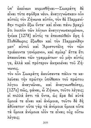 ὑπ᾽ ἐκείνων κομισθῆναι—Σωκράτη δὲ
εἶναι τότε σφόδρα νέον. ἀναγιγνώσκειν οὖν
αὐτοῖς τὸν Ζήνωνα αὐτόν, τὸν δὲ Παρμενί-
δην τυχεῖν ἔξω ὄντα· καὶ εἶναι πάνυ βραχὺ
ἔτι λοιπὸν τῶν λόγων ἀναγιγνωσκομένων,
ἡνίκα [127δ] αὐτός τε ἐπεισελθεῖν ἔφη ὁ
Πυθόδωρος ἔξωθεν καὶ τὸν Παρμενίδην
μετ᾽ αὐτοῦ καὶ Ἀριστοτέλη τὸν τῶν
τριάκοντα γενόμενον, καὶ σμίκρ᾽ ἄττα ἔτι
ἐπακοῦσαι τῶν γραμμάτων· οὐ μὴν αὐτός
γε, ἀλλὰ καὶ πρότερον ἀκηκοέναι τοῦ Ζή-
νωνος.
τὸν οὖν Σωκράτη ἀκούσαντα πάλιν τε κε-
λεῦσαι τὴν πρώτην ὑπόθεσιν τοῦ πρώτου
λόγου ἀναγνῶναι, καὶ ἀναγνωσθείσης,
[127ε] πῶς, φάναι, ὦ Ζήνων, τοῦτο λέγεις;
εἰ πολλά ἐστι τὰ ὄντα, ὡς ἄρα δεῖ αὐτὰ
ὅμοιά τε εἶναι καὶ ἀνόμοια, τοῦτο δὲ δὴ
ἀδύνατον· οὔτε γὰρ τὰ ἀνόμοια ὅμοια οὔτε
τὰ ὅμοια ἀνόμοια οἷόν τε εἶναι; οὐχ οὕτω
λέγεις;
2655
 