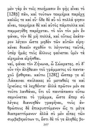 μὲν γὰρ ἐν τοῖς ποιήμασιν ἓν φῂς εἶναι τὸ
[128β] πᾶν, καὶ τούτων τεκμήρια παρέχῃ
καλῶς τε καὶ εὖ· ὅδε δὲ αὖ οὐ πολλά φησιν
εἶναι, τεκμήρια δὲ καὶ αὐτὸς πάμπολλα καὶ
παμμεγέθη παρέχεται. τὸ οὖν τὸν μὲν ἓν
φάναι, τὸν δὲ μὴ πολλά, καὶ οὕτως ἑκάτε-
ρον λέγειν ὥστε μηδὲν τῶν αὐτῶν εἰρη-
κέναι δοκεῖν σχεδόν τι λέγοντας ταὐτά,
ὑπὲρ ἡμᾶς τοὺς ἄλλους φαίνεται ὑμῖν τὰ
εἰρημένα εἰρῆσθαι.
ναί, φάναι τὸν Ζήνωνα, ὦ Σώκρατες. σὺ δ᾽
οὖν τὴν ἀλήθειαν τοῦ γράμματος οὐ παντα-
χοῦ ᾔσθησαι. καίτοι [128ξ] ὥσπερ γε αἱ
Λάκαιναι σκύλακες εὖ μεταθεῖς τε καὶ
ἰχνεύεις τὰ λεχθέντα· ἀλλὰ πρῶτον μέν σε
τοῦτο λανθάνει, ὅτι οὐ παντάπασιν οὕτω
σεμνύνεται τὸ γράμμα, ὥστε ἅπερ σὺ
λέγεις διανοηθὲν γραφῆναι, τοὺς ἀν-
θρώπους δὲ ἐπικρυπτόμενον ὥς τι μέγα
διαπραττόμενον· ἀλλὰ σὺ μὲν εἶπες τῶν
συμβεβηκότων τι, ἔστι δὲ τό γε ἀληθὲς βο-
2657
 