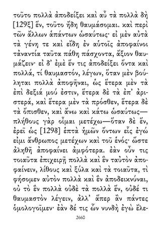 τοῦτο πολλὰ ἀποδείξει καὶ αὖ τὰ πολλὰ δὴ
[129ξ] ἕν, τοῦτο ἤδη θαυμάσομαι. καὶ περὶ
τῶν ἄλλων ἁπάντων ὡσαύτως· εἰ μὲν αὐτὰ
τὰ γένη τε καὶ εἴδη ἐν αὑτοῖς ἀποφαίνοι
τἀναντία ταῦτα πάθη πάσχοντα, ἄξιον θαυ-
μάζειν· εἰ δ᾽ ἐμὲ ἕν τις ἀποδείξει ὄντα καὶ
πολλά, τί θαυμαστόν, λέγων, ὅταν μὲν βού-
ληται πολλὰ ἀποφῆναι, ὡς ἕτερα μὲν τὰ
ἐπὶ δεξιά μού ἐστιν, ἕτερα δὲ τὰ ἐπ᾽ ἀρι-
στερά, καὶ ἕτερα μὲν τὰ πρόσθεν, ἕτερα δὲ
τὰ ὄπισθεν, καὶ ἄνω καὶ κάτω ὡσαύτως—
πλήθους γὰρ οἶμαι μετέχω—ὅταν δὲ ἕν,
ἐρεῖ ὡς [129δ] ἑπτὰ ἡμῶν ὄντων εἷς ἐγώ
εἰμι ἄνθρωπος μετέχων καὶ τοῦ ἑνός· ὥστε
ἀληθῆ ἀποφαίνει ἀμφότερα. ἐὰν οὖν τις
τοιαῦτα ἐπιχειρῇ πολλὰ καὶ ἓν ταὐτὸν ἀπο-
φαίνειν, λίθους καὶ ξύλα καὶ τὰ τοιαῦτα, τὶ
φήσομεν αὐτὸν πολλὰ καὶ ἓν ἀποδεικνύναι,
οὐ τὸ ἓν πολλὰ οὐδὲ τὰ πολλὰ ἕν, οὐδέ τι
θαυμαστὸν λέγειν, ἀλλ᾽ ἅπερ ἂν πάντες
ὁμολογοῖμεν· ἐὰν δέ τις ὧν νυνδὴ ἐγὼ ἔλε-
2660
 