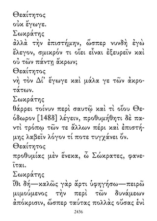 Θεαίτητος
οὐκ ἔγωγε.
Σωκράτης
ἀλλὰ τὴν ἐπιστήμην, ὥσπερ νυνδὴ ἐγὼ
ἔλεγον, σμικρόν τι οἴει εἶναι ἐξευρεῖν καὶ
οὐ τῶν πάντῃ ἄκρων;
Θεαίτητος
νὴ τὸν ∆ί᾽ ἔγωγε καὶ μάλα γε τῶν ἀκρο-
τάτων.
Σωκράτης
θάρρει τοίνυν περὶ σαυτῷ καὶ τὶ οἴου Θε-
όδωρον [148δ] λέγειν, προθυμήθητι δὲ πα-
ντὶ τρόπῳ τῶν τε ἄλλων πέρι καὶ ἐπιστή-
μης λαβεῖν λόγον τί ποτε τυγχάνει ὄν.
Θεαίτητος
προθυμίας μὲν ἕνεκα, ὦ Σώκρατες, φανε-
ῖται.
Σωκράτης
ἴθι δή—καλῶς γὰρ ἄρτι ὑφηγήσω—πειρῶ
μιμούμενος τὴν περὶ τῶν δυνάμεων
ἀπόκρισιν, ὥσπερ ταύτας πολλὰς οὔσας ἑνὶ
2436
 
