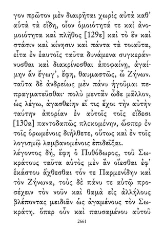 γον πρῶτον μὲν διαιρῆται χωρὶς αὐτὰ καθ᾽
αὑτὰ τὰ εἴδη, οἷον ὁμοιότητά τε καὶ ἀνο-
μοιότητα καὶ πλῆθος [129ε] καὶ τὸ ἓν καὶ
στάσιν καὶ κίνησιν καὶ πάντα τὰ τοιαῦτα,
εἶτα ἐν ἑαυτοῖς ταῦτα δυνάμενα συγκεράν-
νυσθαι καὶ διακρίνεσθαι ἀποφαίνῃ, ἀγαί-
μην ἂν ἔγωγ᾽, ἔφη, θαυμαστῶς, ὦ Ζήνων.
ταῦτα δὲ ἀνδρείως μὲν πάνυ ἡγοῦμαι πε-
πραγματεῦσθαι· πολὺ μεντἂν ὧδε μᾶλλον,
ὡς λέγω, ἀγασθείην εἴ τις ἔχοι τὴν αὐτὴν
ταύτην ἀπορίαν ἐν αὐτοῖς τοῖς εἴδεσι
[130α] παντοδαπῶς πλεκομένην, ὥσπερ ἐν
τοῖς ὁρωμένοις διήλθετε, οὕτως καὶ ἐν τοῖς
λογισμῷ λαμβανομένοις ἐπιδεῖξαι.
λέγοντος δή, ἔφη ὁ Πυθόδωρος, τοῦ Σω-
κράτους ταῦτα αὐτὸς μὲν ἂν οἴεσθαι ἐφ᾽
ἑκάστου ἄχθεσθαι τόν τε Παρμενίδην καὶ
τὸν Ζήνωνα, τοὺς δὲ πάνυ τε αὐτῷ προ-
σέχειν τὸν νοῦν καὶ θαμὰ εἰς ἀλλήλους
βλέποντας μειδιᾶν ὡς ἀγαμένους τὸν Σω-
κράτη. ὅπερ οὖν καὶ παυσαμένου αὐτοῦ
2661
 