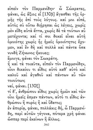 εἰπεῖν τὸν Παρμενίδην· ὦ Σώκρατες,
φάναι, ὡς ἄξιος εἶ [130β] ἄγασθαι τῆς ὁρ-
μῆς τῆς ἐπὶ τοὺς λόγους. καί μοι εἰπέ,
αὐτὸς σὺ οὕτω διῄρησαι ὡς λέγεις, χωρὶς
μὲν εἴδη αὐτὰ ἄττα, χωρὶς δὲ τὰ τούτων αὖ
μετέχοντα; καί τί σοι δοκεῖ εἶναι αὐτὴ
ὁμοιότης χωρὶς ἧς ἡμεῖς ὁμοιότητος ἔχο-
μεν, καὶ ἓν δὴ καὶ πολλὰ καὶ πάντα ὅσα
νυνδὴ Ζήνωνος ἤκουες;
ἔμοιγε, φάναι τὸν Σωκράτη.
ἦ καὶ τὰ τοιαῦτα, εἰπεῖν τὸν Παρμενίδην,
οἷον δικαίου τι εἶδος αὐτὸ καθ᾽ αὑτὸ καὶ
καλοῦ καὶ ἀγαθοῦ καὶ πάντων αὖ τῶν
τοιούτων;
ναί, φάναι. [130ξ]
τί δ᾽, ἀνθρώπου εἶδος χωρὶς ἡμῶν καὶ τῶν
οἷοι ἡμεῖς ἐσμεν πάντων, αὐτό τι εἶδος ἀν-
θρώπου ἢ πυρὸς ἢ καὶ ὕδατος;
ἐν ἀπορίᾳ, φάναι, πολλάκις δή, ὦ Παρμενί-
δη, περὶ αὐτῶν γέγονα, πότερα χρὴ φάναι
ὥσπερ περὶ ἐκείνων ἢ ἄλλως.
2662
 