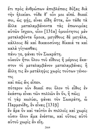 ἔτι πρὸς ἀνθρώπων ἀποβλέπεις δόξας διὰ
τὴν ἡλικίαν. τόδε δ᾽ οὖν μοι εἰπέ. δοκεῖ
σοι, ὡς φῄς, εἶναι εἴδη ἄττα, ὧν τάδε τὰ
ἄλλα μεταλαμβάνοντα τὰς ἐπωνυμίας
αὐτῶν ἴσχειν, οἷον [131α] ὁμοιότητος μὲν
μεταλαβόντα ὅμοια, μεγέθους δὲ μεγάλα,
κάλλους δὲ καὶ δικαιοσύνης δίκαιά τε καὶ
καλὰ γίγνεσθαι;
πάνυ γε, φάναι τὸν Σωκράτη.
οὐκοῦν ἤτοι ὅλου τοῦ εἴδους ἢ μέρους ἕκα-
στον τὸ μεταλαμβάνον μεταλαμβάνει; ἢ
ἄλλη τις ἂν μετάληψις χωρὶς τούτων γένοι-
το;
καὶ πῶς ἄν; εἶπεν.
πότερον οὖν δοκεῖ σοι ὅλον τὸ εἶδος ἐν
ἑκάστῳ εἶναι τῶν πολλῶν ἓν ὄν, ἢ πῶς;
τί γὰρ κωλύει, φάναι τὸν Σωκράτη, ὦ
Παρμενίδη, ἓν εἶναι; [131β]
ἓν ἄρα ὂν καὶ ταὐτὸν ἐν πολλοῖς καὶ χωρὶς
οὖσιν ὅλον ἅμα ἐνέσται, καὶ οὕτως αὐτὸ
αὑτοῦ χωρὶς ἂν εἴη.
2664
 