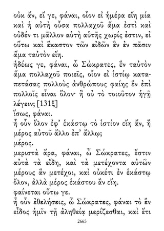 οὐκ ἄν, εἴ γε, φάναι, οἷον εἰ ἡμέρα εἴη μία
καὶ ἡ αὐτὴ οὖσα πολλαχοῦ ἅμα ἐστὶ καὶ
οὐδέν τι μᾶλλον αὐτὴ αὑτῆς χωρίς ἐστιν, εἰ
οὕτω καὶ ἕκαστον τῶν εἰδῶν ἓν ἐν πᾶσιν
ἅμα ταὐτὸν εἴη.
ἡδέως γε, φάναι, ὦ Σώκρατες, ἓν ταὐτὸν
ἅμα πολλαχοῦ ποιεῖς, οἷον εἰ ἱστίῳ κατα-
πετάσας πολλοὺς ἀνθρώπους φαίης ἓν ἐπὶ
πολλοῖς εἶναι ὅλον· ἢ οὐ τὸ τοιοῦτον ἡγῇ
λέγειν; [131ξ]
ἴσως, φάναι.
ἦ οὖν ὅλον ἐφ᾽ ἑκάστῳ τὸ ἱστίον εἴη ἄν, ἢ
μέρος αὐτοῦ ἄλλο ἐπ᾽ ἄλλῳ;
μέρος.
μεριστὰ ἄρα, φάναι, ὦ Σώκρατες, ἔστιν
αὐτὰ τὰ εἴδη, καὶ τὰ μετέχοντα αὐτῶν
μέρους ἂν μετέχοι, καὶ οὐκέτι ἐν ἑκάστῳ
ὅλον, ἀλλὰ μέρος ἑκάστου ἂν εἴη.
φαίνεται οὕτω γε.
ἦ οὖν ἐθελήσεις, ὦ Σώκρατες, φάναι τὸ ἓν
εἶδος ἡμῖν τῇ ἀληθείᾳ μερίζεσθαι, καὶ ἔτι
2665
 