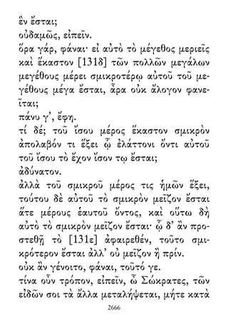 ἓν ἔσται;
οὐδαμῶς, εἰπεῖν.
ὅρα γάρ, φάναι· εἰ αὐτὸ τὸ μέγεθος μεριεῖς
καὶ ἕκαστον [131δ] τῶν πολλῶν μεγάλων
μεγέθους μέρει σμικροτέρῳ αὐτοῦ τοῦ με-
γέθους μέγα ἔσται, ἆρα οὐκ ἄλογον φανε-
ῖται;
πάνυ γ᾽, ἔφη.
τί δέ; τοῦ ἴσου μέρος ἕκαστον σμικρὸν
ἀπολαβόν τι ἕξει ᾧ ἐλάττονι ὄντι αὐτοῦ
τοῦ ἴσου τὸ ἔχον ἴσον τῳ ἔσται;
ἀδύνατον.
ἀλλὰ τοῦ σμικροῦ μέρος τις ἡμῶν ἕξει,
τούτου δὲ αὐτοῦ τὸ σμικρὸν μεῖζον ἔσται
ἅτε μέρους ἑαυτοῦ ὄντος, καὶ οὕτω δὴ
αὐτὸ τὸ σμικρὸν μεῖζον ἔσται· ᾧ δ᾽ ἂν προ-
στεθῇ τὸ [131ε] ἀφαιρεθέν, τοῦτο σμι-
κρότερον ἔσται ἀλλ᾽ οὐ μεῖζον ἢ πρίν.
οὐκ ἂν γένοιτο, φάναι, τοῦτό γε.
τίνα οὖν τρόπον, εἰπεῖν, ὦ Σώκρατες, τῶν
εἰδῶν σοι τὰ ἄλλα μεταλήψεται, μήτε κατὰ
2666
 