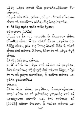 μέρη μήτε κατὰ ὅλα μεταλαμβάνειν δυ-
νάμενα;
οὐ μὰ τὸν ∆ία, φάναι, οὔ μοι δοκεῖ εὔκολον
εἶναι τὸ τοιοῦτον οὐδαμῶς διορίσασθαι.
τί δὲ δή; πρὸς τόδε πῶς ἔχεις;
τὸ ποῖον; [132α]
οἶμαί σε ἐκ τοῦ τοιοῦδε ἓν ἕκαστον εἶδος
οἴεσθαι εἶναι· ὅταν πόλλ᾽ ἄττα μεγάλα σοι
δόξῃ εἶναι, μία τις ἴσως δοκεῖ ἰδέα ἡ αὐτὴ
εἶναι ἐπὶ πάντα ἰδόντι, ὅθεν ἓν τὸ μέγα ἡγῇ
εἶναι.
ἀληθῆ λέγεις, φάναι.
τί δ᾽ αὐτὸ τὸ μέγα καὶ τἆλλα τὰ μεγάλα,
ἐὰν ὡσαύτως τῇ ψυχῇ ἐπὶ πάντα ἴδῃς, οὐχὶ
ἕν τι αὖ μέγα φανεῖται, ᾧ ταῦτα πάντα με-
γάλα φαίνεσθαι;
ἔοικεν.
ἄλλο ἄρα εἶδος μεγέθους ἀναφανήσεται,
παρ᾽ αὐτό τε τὸ μέγεθος γεγονὸς καὶ τὰ
μετέχοντα αὐτοῦ· καὶ ἐπὶ τούτοις αὖ
[132β] πᾶσιν ἕτερον, ᾧ ταῦτα πάντα με-
2667
 