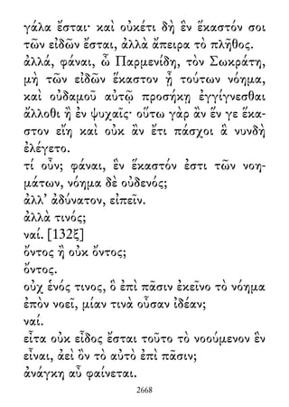 γάλα ἔσται· καὶ οὐκέτι δὴ ἓν ἕκαστόν σοι
τῶν εἰδῶν ἔσται, ἀλλὰ ἄπειρα τὸ πλῆθος.
ἀλλά, φάναι, ὦ Παρμενίδη, τὸν Σωκράτη,
μὴ τῶν εἰδῶν ἕκαστον ᾖ τούτων νόημα,
καὶ οὐδαμοῦ αὐτῷ προσήκῃ ἐγγίγνεσθαι
ἄλλοθι ἢ ἐν ψυχαῖς· οὕτω γὰρ ἂν ἕν γε ἕκα-
στον εἴη καὶ οὐκ ἂν ἔτι πάσχοι ἃ νυνδὴ
ἐλέγετο.
τί οὖν; φάναι, ἓν ἕκαστόν ἐστι τῶν νοη-
μάτων, νόημα δὲ οὐδενός;
ἀλλ᾽ ἀδύνατον, εἰπεῖν.
ἀλλὰ τινός;
ναί. [132ξ]
ὄντος ἢ οὐκ ὄντος;
ὄντος.
οὐχ ἑνός τινος, ὃ ἐπὶ πᾶσιν ἐκεῖνο τὸ νόημα
ἐπὸν νοεῖ, μίαν τινὰ οὖσαν ἰδέαν;
ναί.
εἶτα οὐκ εἶδος ἔσται τοῦτο τὸ νοούμενον ἓν
εἶναι, ἀεὶ ὂν τὸ αὐτὸ ἐπὶ πᾶσιν;
ἀνάγκη αὖ φαίνεται.
2668
 