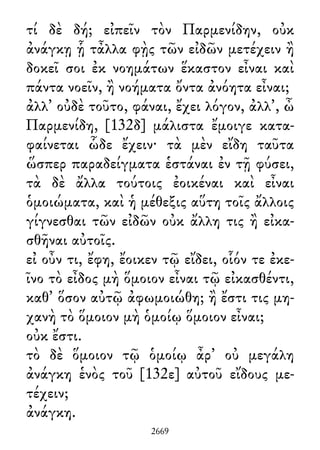 τί δὲ δή; εἰπεῖν τὸν Παρμενίδην, οὐκ
ἀνάγκῃ ᾗ τἆλλα φῂς τῶν εἰδῶν μετέχειν ἢ
δοκεῖ σοι ἐκ νοημάτων ἕκαστον εἶναι καὶ
πάντα νοεῖν, ἢ νοήματα ὄντα ἀνόητα εἶναι;
ἀλλ᾽ οὐδὲ τοῦτο, φάναι, ἔχει λόγον, ἀλλ᾽, ὦ
Παρμενίδη, [132δ] μάλιστα ἔμοιγε κατα-
φαίνεται ὧδε ἔχειν· τὰ μὲν εἴδη ταῦτα
ὥσπερ παραδείγματα ἑστάναι ἐν τῇ φύσει,
τὰ δὲ ἄλλα τούτοις ἐοικέναι καὶ εἶναι
ὁμοιώματα, καὶ ἡ μέθεξις αὕτη τοῖς ἄλλοις
γίγνεσθαι τῶν εἰδῶν οὐκ ἄλλη τις ἢ εἰκα-
σθῆναι αὐτοῖς.
εἰ οὖν τι, ἔφη, ἔοικεν τῷ εἴδει, οἷόν τε ἐκε-
ῖνο τὸ εἶδος μὴ ὅμοιον εἶναι τῷ εἰκασθέντι,
καθ᾽ ὅσον αὐτῷ ἀφωμοιώθη; ἢ ἔστι τις μη-
χανὴ τὸ ὅμοιον μὴ ὁμοίῳ ὅμοιον εἶναι;
οὐκ ἔστι.
τὸ δὲ ὅμοιον τῷ ὁμοίῳ ἆρ᾽ οὐ μεγάλη
ἀνάγκη ἑνὸς τοῦ [132ε] αὐτοῦ εἴδους με-
τέχειν;
ἀνάγκη.
2669
 