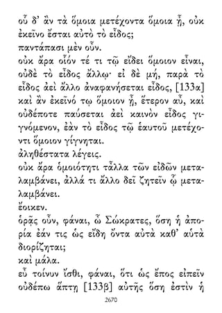 οὗ δ᾽ ἂν τὰ ὅμοια μετέχοντα ὅμοια ᾖ, οὐκ
ἐκεῖνο ἔσται αὐτὸ τὸ εἶδος;
παντάπασι μὲν οὖν.
οὐκ ἄρα οἷόν τέ τι τῷ εἴδει ὅμοιον εἶναι,
οὐδὲ τὸ εἶδος ἄλλῳ· εἰ δὲ μή, παρὰ τὸ
εἶδος ἀεὶ ἄλλο ἀναφανήσεται εἶδος, [133α]
καὶ ἂν ἐκεῖνό τῳ ὅμοιον ᾖ, ἕτερον αὖ, καὶ
οὐδέποτε παύσεται ἀεὶ καινὸν εἶδος γι-
γνόμενον, ἐὰν τὸ εἶδος τῷ ἑαυτοῦ μετέχο-
ντι ὅμοιον γίγνηται.
ἀληθέστατα λέγεις.
οὐκ ἄρα ὁμοιότητι τἆλλα τῶν εἰδῶν μετα-
λαμβάνει, ἀλλά τι ἄλλο δεῖ ζητεῖν ᾧ μετα-
λαμβάνει.
ἔοικεν.
ὁρᾷς οὖν, φάναι, ὦ Σώκρατες, ὅση ἡ ἀπο-
ρία ἐάν τις ὡς εἴδη ὄντα αὐτὰ καθ᾽ αὑτὰ
διορίζηται;
καὶ μάλα.
εὖ τοίνυν ἴσθι, φάναι, ὅτι ὡς ἔπος εἰπεῖν
οὐδέπω ἅπτῃ [133β] αὐτῆς ὅση ἐστὶν ἡ
2670
 