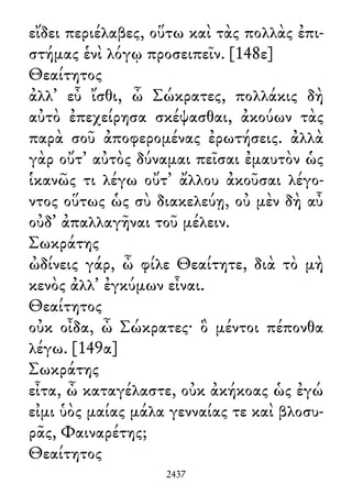 εἴδει περιέλαβες, οὕτω καὶ τὰς πολλὰς ἐπι-
στήμας ἑνὶ λόγῳ προσειπεῖν. [148ε]
Θεαίτητος
ἀλλ᾽ εὖ ἴσθι, ὦ Σώκρατες, πολλάκις δὴ
αὐτὸ ἐπεχείρησα σκέψασθαι, ἀκούων τὰς
παρὰ σοῦ ἀποφερομένας ἐρωτήσεις. ἀλλὰ
γὰρ οὔτ᾽ αὐτὸς δύναμαι πεῖσαι ἐμαυτὸν ὡς
ἱκανῶς τι λέγω οὔτ᾽ ἄλλου ἀκοῦσαι λέγο-
ντος οὕτως ὡς σὺ διακελεύῃ, οὐ μὲν δὴ αὖ
οὐδ᾽ ἀπαλλαγῆναι τοῦ μέλειν.
Σωκράτης
ὠδίνεις γάρ, ὦ φίλε Θεαίτητε, διὰ τὸ μὴ
κενὸς ἀλλ᾽ ἐγκύμων εἶναι.
Θεαίτητος
οὐκ οἶδα, ὦ Σώκρατες· ὃ μέντοι πέπονθα
λέγω. [149α]
Σωκράτης
εἶτα, ὦ καταγέλαστε, οὐκ ἀκήκοας ὡς ἐγώ
εἰμι ὑὸς μαίας μάλα γενναίας τε καὶ βλοσυ-
ρᾶς, Φαιναρέτης;
Θεαίτητος
2437
 
