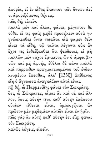 ἀπορία, εἰ ἓν εἶδος ἕκαστον τῶν ὄντων ἀεί
τι ἀφοριζόμενος θήσεις.
πῶς δή; εἰπεῖν.
πολλὰ μὲν καὶ ἄλλα, φάναι, μέγιστον δὲ
τόδε. εἴ τις φαίη μηδὲ προσήκειν αὐτὰ γι-
γνώσκεσθαι ὄντα τοιαῦτα οἷά φαμεν δεῖν
εἶναι τὰ εἴδη, τῷ ταῦτα λέγοντι οὐκ ἂν
ἔχοι τις ἐνδείξασθαι ὅτι ψεύδεται, εἰ μὴ
πολλῶν μὲν τύχοι ἔμπειρος ὢν ὁ ἀμφισβη-
τῶν καὶ μὴ ἀφυής, ἐθέλοι δὲ πάνυ πολλὰ
καὶ πόρρωθεν πραγματευομένου τοῦ ἐνδει-
κνυμένου ἕπεσθαι, ἀλλ᾽ [133ξ] ἀπίθανος
εἴη ὁ ἄγνωστα ἀναγκάζων αὐτὰ εἶναι.
πῇ δή, ὦ Παρμενίδη; φάναι τὸν Σωκράτη.
ὅτι, ὦ Σώκρατες, οἶμαι ἂν καὶ σὲ καὶ ἄλ-
λον, ὅστις αὐτήν τινα καθ᾽ αὑτὴν ἑκάστου
οὐσίαν τίθεται εἶναι, ὁμολογῆσαι ἂν
πρῶτον μὲν μηδεμίαν αὐτῶν εἶναι ἐν ἡμῖν.
πῶς γὰρ ἂν αὐτὴ καθ᾽ αὑτὴν ἔτι εἴη; φάναι
τὸν Σωκράτη.
καλῶς λέγεις, εἰπεῖν.
2671
 