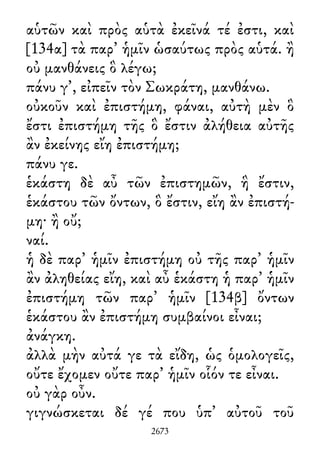 αὑτῶν καὶ πρὸς αὑτὰ ἐκεῖνά τέ ἐστι, καὶ
[134α] τὰ παρ᾽ ἡμῖν ὡσαύτως πρὸς αὑτά. ἢ
οὐ μανθάνεις ὃ λέγω;
πάνυ γ᾽, εἰπεῖν τὸν Σωκράτη, μανθάνω.
οὐκοῦν καὶ ἐπιστήμη, φάναι, αὐτὴ μὲν ὃ
ἔστι ἐπιστήμη τῆς ὃ ἔστιν ἀλήθεια αὐτῆς
ἂν ἐκείνης εἴη ἐπιστήμη;
πάνυ γε.
ἑκάστη δὲ αὖ τῶν ἐπιστημῶν, ἣ ἔστιν,
ἑκάστου τῶν ὄντων, ὃ ἔστιν, εἴη ἂν ἐπιστή-
μη· ἢ οὔ;
ναί.
ἡ δὲ παρ᾽ ἡμῖν ἐπιστήμη οὐ τῆς παρ᾽ ἡμῖν
ἂν ἀληθείας εἴη, καὶ αὖ ἑκάστη ἡ παρ᾽ ἡμῖν
ἐπιστήμη τῶν παρ᾽ ἡμῖν [134β] ὄντων
ἑκάστου ἂν ἐπιστήμη συμβαίνοι εἶναι;
ἀνάγκη.
ἀλλὰ μὴν αὐτά γε τὰ εἴδη, ὡς ὁμολογεῖς,
οὔτε ἔχομεν οὔτε παρ᾽ ἡμῖν οἷόν τε εἶναι.
οὐ γὰρ οὖν.
γιγνώσκεται δέ γέ που ὑπ᾽ αὐτοῦ τοῦ
2673
 