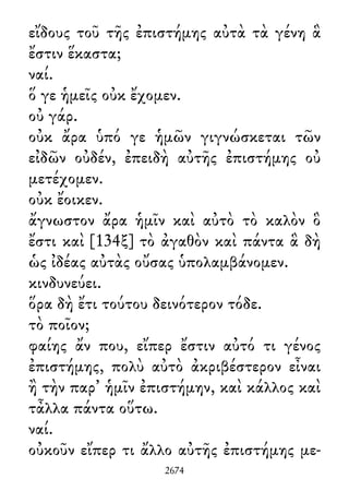 εἴδους τοῦ τῆς ἐπιστήμης αὐτὰ τὰ γένη ἃ
ἔστιν ἕκαστα;
ναί.
ὅ γε ἡμεῖς οὐκ ἔχομεν.
οὐ γάρ.
οὐκ ἄρα ὑπό γε ἡμῶν γιγνώσκεται τῶν
εἰδῶν οὐδέν, ἐπειδὴ αὐτῆς ἐπιστήμης οὐ
μετέχομεν.
οὐκ ἔοικεν.
ἄγνωστον ἄρα ἡμῖν καὶ αὐτὸ τὸ καλὸν ὃ
ἔστι καὶ [134ξ] τὸ ἀγαθὸν καὶ πάντα ἃ δὴ
ὡς ἰδέας αὐτὰς οὔσας ὑπολαμβάνομεν.
κινδυνεύει.
ὅρα δὴ ἔτι τούτου δεινότερον τόδε.
τὸ ποῖον;
φαίης ἄν που, εἴπερ ἔστιν αὐτό τι γένος
ἐπιστήμης, πολὺ αὐτὸ ἀκριβέστερον εἶναι
ἢ τὴν παρ᾽ ἡμῖν ἐπιστήμην, καὶ κάλλος καὶ
τἆλλα πάντα οὕτω.
ναί.
οὐκοῦν εἴπερ τι ἄλλο αὐτῆς ἐπιστήμης με-
2674
 